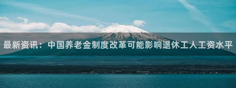 k8凯发f凯捷平台在线注册：最新资讯：中国养老金制度改革可能影响退休工人工资水平
