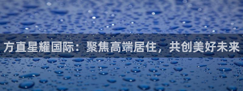 k8凯发登陆：方直星耀国际：聚焦高端居住，共创美好未来